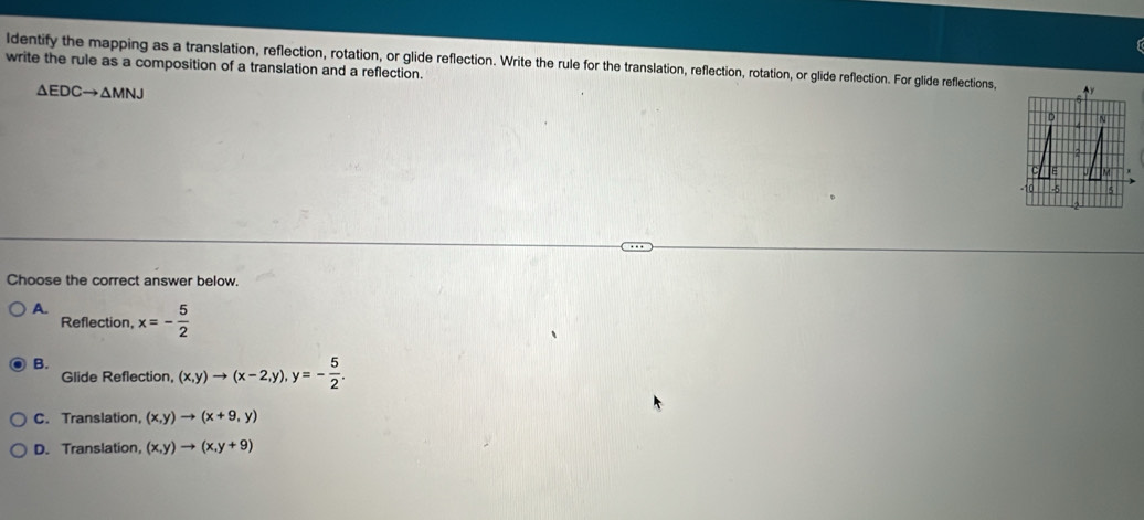 write the rule as a composition of a translation and a reflection. ldentify the mapping as a translation, reflection, rotation, or glide reflection. Write the rule for the translation, reflection, rotation, or glide reflection. For glide reflections, y
△ EDCto △ MNJ
D
Choose the correct answer below.
A. x=- 5/2 
Reflection,
B.
Glide Reflection, (x,y)to (x-2,y), y=- 5/2 .
C. Translation, (x,y)to (x+9,y)
D. Translation, (x,y)to (x,y+9)