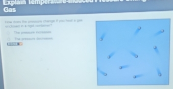 Explain Temperature-mduced
Gas
How does the pressure change if you heat a ga
enclosed in a rgid cuebener?
The pressare incmases
The presture decresses
[ 1