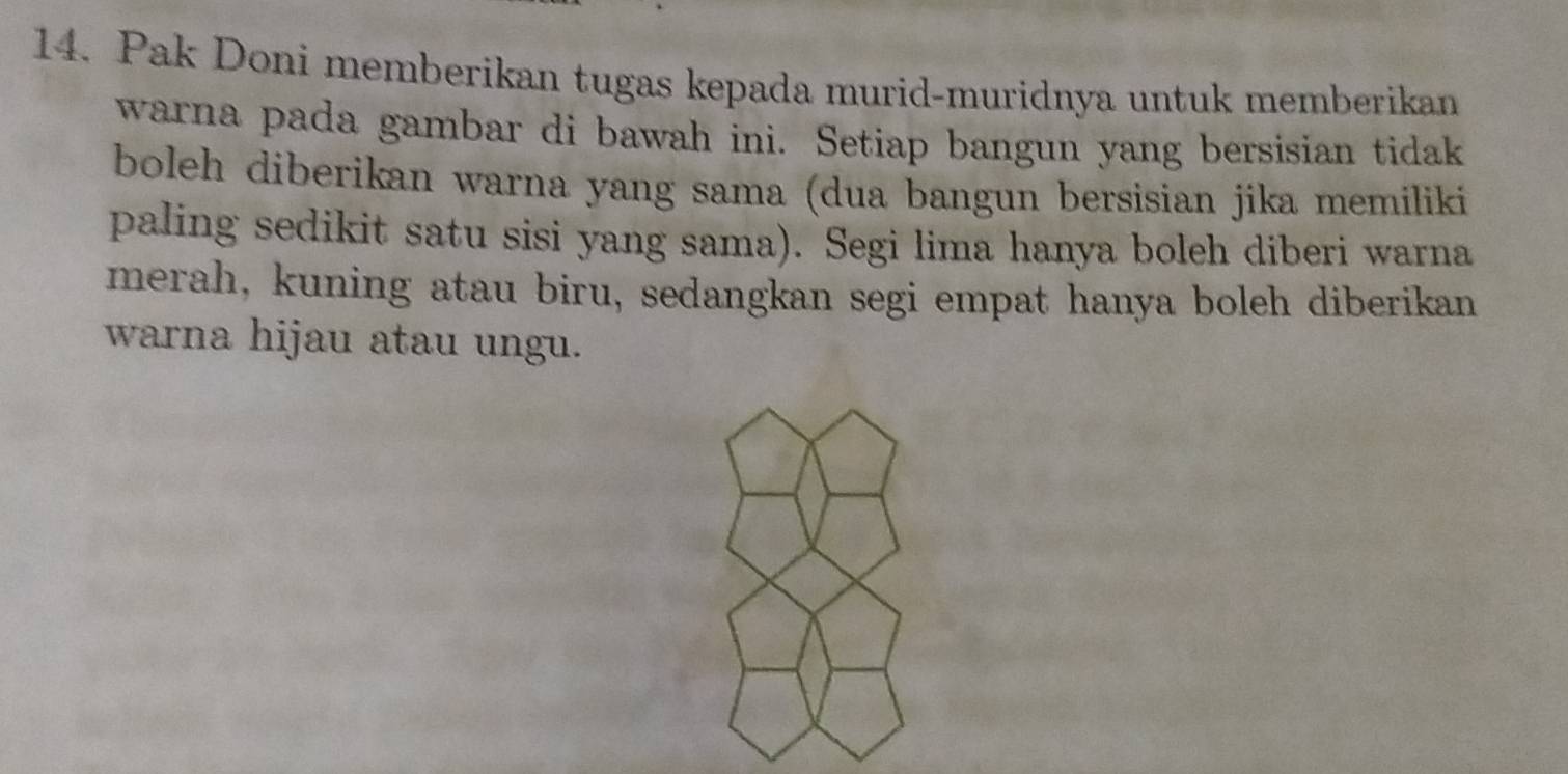 Pak Doni memberikan tugas kepada murid-muridnya untuk memberikan 
warna pada gambar di bawah ini. Setiap bangun yang bersisian tidak 
boleh diberikan warna yang sama (dua bangun bersisian jika memiliki 
paling sedikit satu sisi yang sama). Segi lima hanya boleh diberi warna 
merah, kuning atau biru, sedangkan segi empat hanya boleh diberikan 
warna hijau atau ungu.