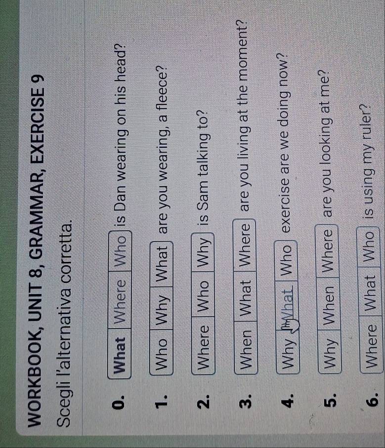 WORKBOOK, UNIT 8, GRAMMAR, EXERCISE 9 
Scegli l'alternativa corretta. 
0. What Where Who is Dan wearing on his head? 
1. Who Why What are you wearing, a fleece? 
2. Where Who Why is Sam talking to? 
3. _ When What Where are you living at the moment? 
4. =Why What Who exercise are we doing now? 
5. Why When Where are you looking at me? 
6. Where What Who is using my ruler?