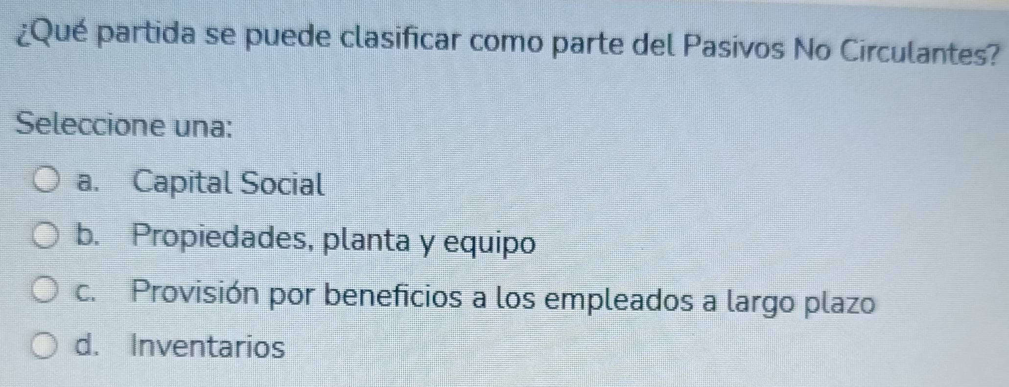 ¿Qué partida se puede clasificar como parte del Pasivos No Circulantes?
Seleccione una:
a. Capital Social
b. Propiedades, planta y equipo
c. Provisión por beneficios a los empleados a largo plazo
d. Inventarios