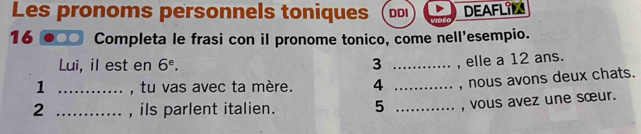 Les pronoms personnels toniques DDI DEAFLIL 
16 Completa le frasi con il pronome tonico, come nell'esempio. 
Lui, il est en 6^e. 3 _, elle a 12 ans. 
1 _, tu vas avec ta mère. 4 _, nous avons deux chats. 
2 _, ils parlent italien. 5 _, vous avez une sœur.