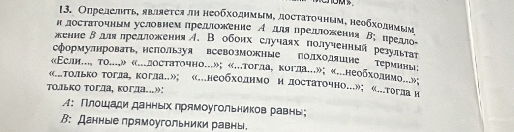 ОпределиΤь, являеτся ли неοбхοдимым, достаΤочным, необхοдимым 
н достагочньм условием πредложение А для πредложения В; πрелло- 
кение Βдлялредложения A. В обоих случаях πолученный результт 
сформулировать, исπользуя всевозможные подходяшие термины: 
«Εслие.., то...,» «...достаточно...»; «...тогда, когда...»; «...необхοдимо...»; 
«.только Τогда, Κоглан»; «.необходимо и достаточно.»; «.тогда и 
только тогда, когда.»: 
М: Плοшади данньх πрямоугольников равны; 
В: Данные πрямоугольники равны.