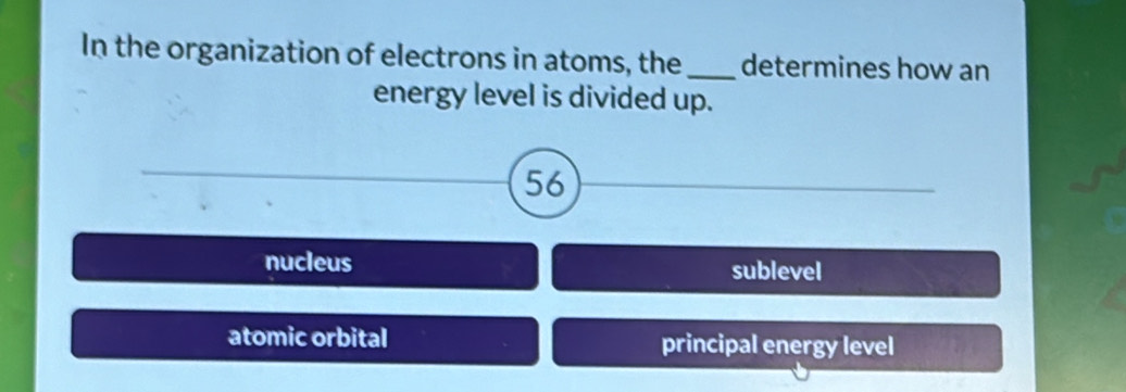 In the organization of electrons in atoms, the_ determines how an
energy level is divided up.
56
nucleus sublevel
atomic orbital principal energy level