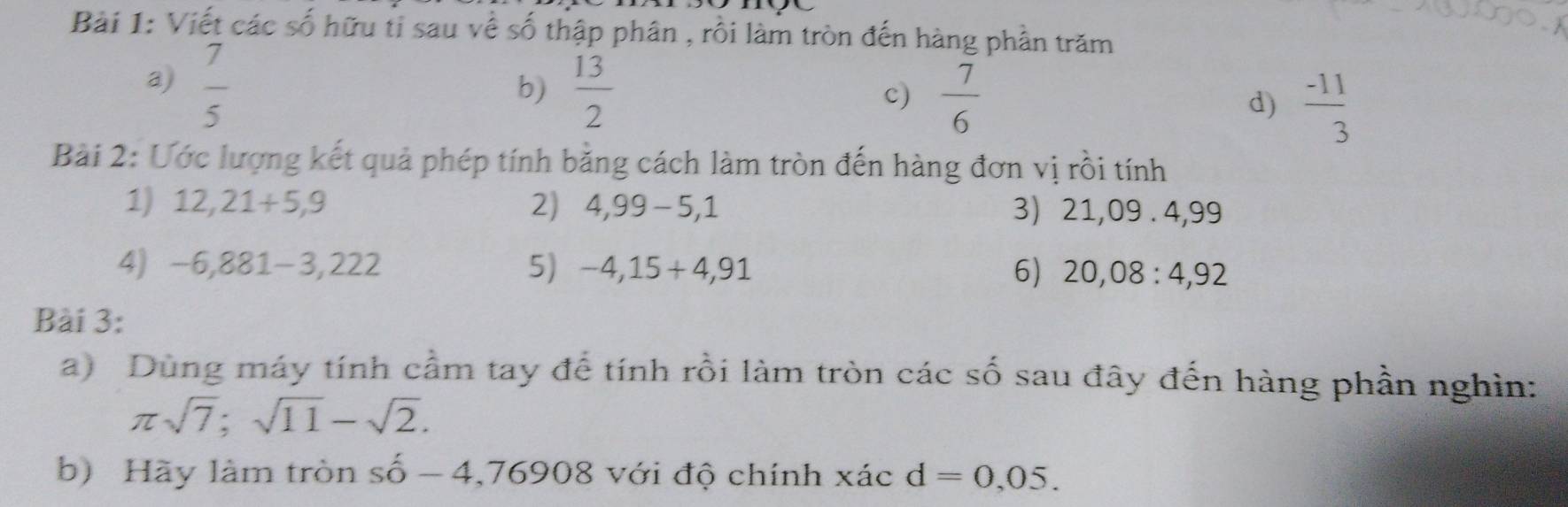 Viết các số hữu tỉ sau về số thập phân , rồi làm tròn đến hàng phần trăm 
a)  7/5 
b)  13/2   7/6  d)  (-11)/3 
c) 
Bài 2: Ước lượng kết quả phép tính bằng cách làm tròn đến hàng đơn vị rồi tính 
1) 12,21+5,9 2) 4,99-5,1 3) 21,09 . 4,99
4) -6,881-3,222 5) -4,15+4,91 6) 20,08:4,92
Bài 3: 
a) Dùng máy tính cầm tay để tính rồi làm tròn các số sau đây đến hàng phần nghìn:
π sqrt(7); sqrt(11)-sqrt(2). 
b) Hãy làm tròn shat o-4,76908 với độ chính xác d=0,05.