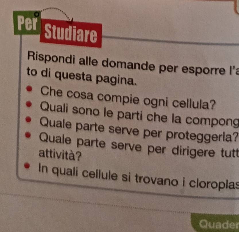 Per Studiare 
Rispondi alle domande per esporre l'a 
to di questa pagina. 
Che cosa compie ogni cellula? 
Quali sono le parti che la compong 
Quale parte serve per proteggerla? 
Quale parte serve per dirigere tut 
attività? 
In quali cellule si trovano i cloroplas 
Quader