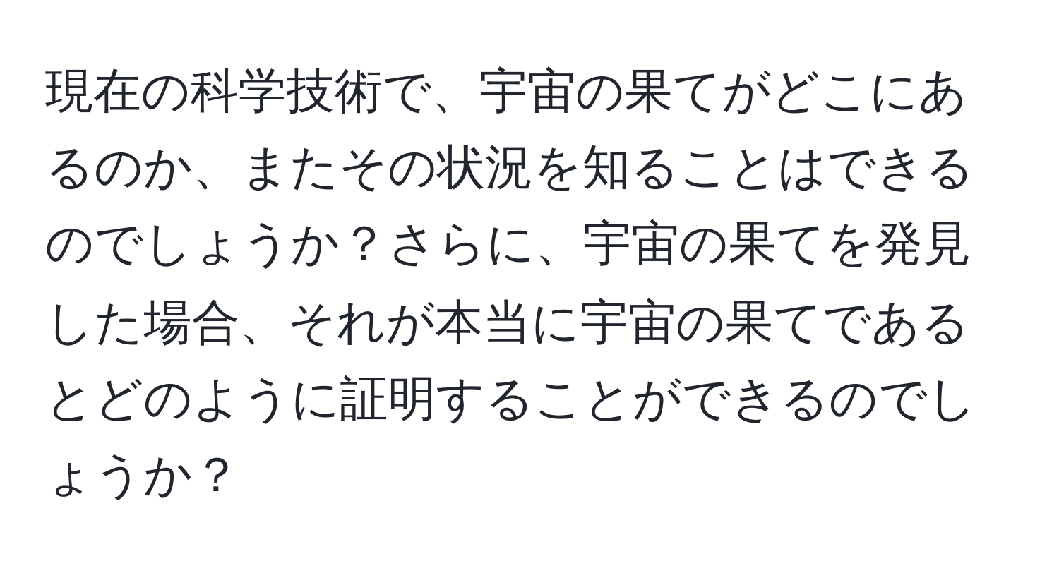 現在の科学技術で、宇宙の果てがどこにあるのか、またその状況を知ることはできるのでしょうか？さらに、宇宙の果てを発見した場合、それが本当に宇宙の果てであるとどのように証明することができるのでしょうか？