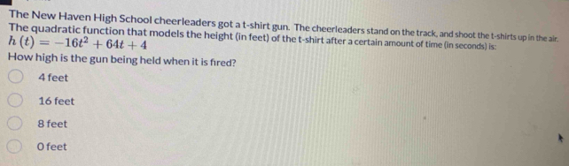 The New Haven High School cheerleaders got a t-shirt gun. The cheerleaders stand on the track, and shoot the t-shirts up in the air.
The quadratic function that models the height (in feet) of the t-shirt after a certain amount of time (in seconds) is:
h(t)=-16t^2+64t+4
How high is the gun being held when it is fred?
4 feet
16 feet
8 feet
O feet