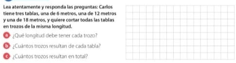 Lea atentamente y responda las preguntas: Carlos 
tiene tres tablas, una de 6 metros, una de 12 metros
y una de 18 metros, y quiere cortar todas las tablas 
en trozos de la misma longitud. 
O ¿Qué longitud debe tener cada trozo? 
6 ¿Cuántos trozos resultan de cada tabla? 
¿Cuántos trozos resultan en total?