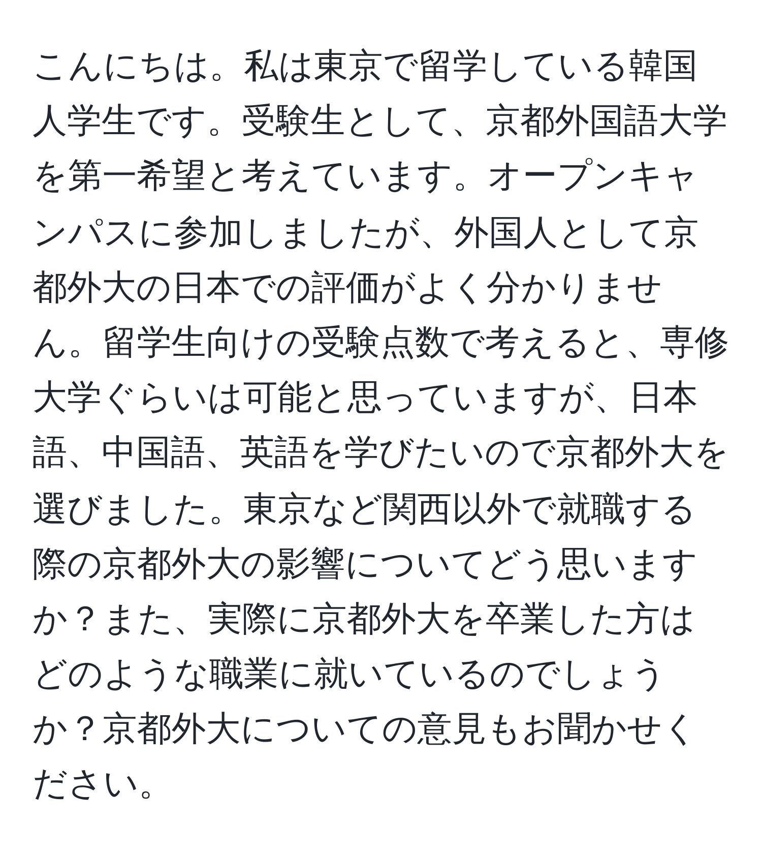 こんにちは。私は東京で留学している韓国人学生です。受験生として、京都外国語大学を第一希望と考えています。オープンキャンパスに参加しましたが、外国人として京都外大の日本での評価がよく分かりません。留学生向けの受験点数で考えると、専修大学ぐらいは可能と思っていますが、日本語、中国語、英語を学びたいので京都外大を選びました。東京など関西以外で就職する際の京都外大の影響についてどう思いますか？また、実際に京都外大を卒業した方はどのような職業に就いているのでしょうか？京都外大についての意見もお聞かせください。