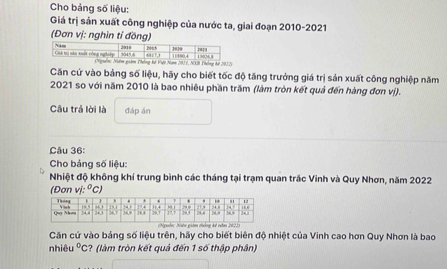 Cho bảng số liệu:
Giá trị sản xuất công nghiệp của nước ta, giai đoạn 2010-2021
(Đơn vị: nghìn tỉ đồng)
Nam 2021, NXB Thống kê 2022)
Căn cứ vào bảng số liệu, hãy cho biết tốc độ tăng trưởng giá trị sản xuất công nghiệp năm
2021 so với năm 2010 là bao nhiêu phần trăm (làm tròn kết quả đến hàng đơn vị).
Câu trả lời là đáp án
Câu 36:
Cho bảng số liệu:
Nhiệt độ không khí trung bình các tháng tại trạm quan trắc Vinh và Quy Nhơn, năm 2022
(Đơn vị: ^circ C)
)
Căn cứ vào bảng số liệu trên, hãy cho biết biên độ nhiệt của Vinh cao hơn Quy Nhơn là bao
nhiêu^0C :?  (làm tròn kết quả đến 1 số thập phân)