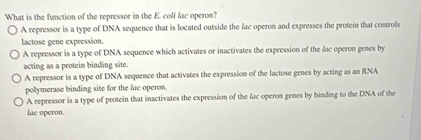 What is the function of the repressor in the E. coli lac operon?
A repressor is a type of DNA sequence that is located outside the lac operon and expresses the protein that controls
lactose gene expression.
A repressor is a type of DNA sequence which activates or inactivates the expression of the lac operon genes by
acting as a protein binding site.
A repressor is a type of DNA sequence that activates the expression of the lactose genes by acting as an RNA
polymerase binding site for the lac operon.
A repressor is a type of protein that inactivates the expression of the lac operon genes by binding to the DNA of the
lac operon.