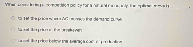 When considering a competition policy for a natural monopoly, the optimal move is _.
to set the price where AC crosses the demand curve
to set the price at the breakeven
to set the price below the average cost of production