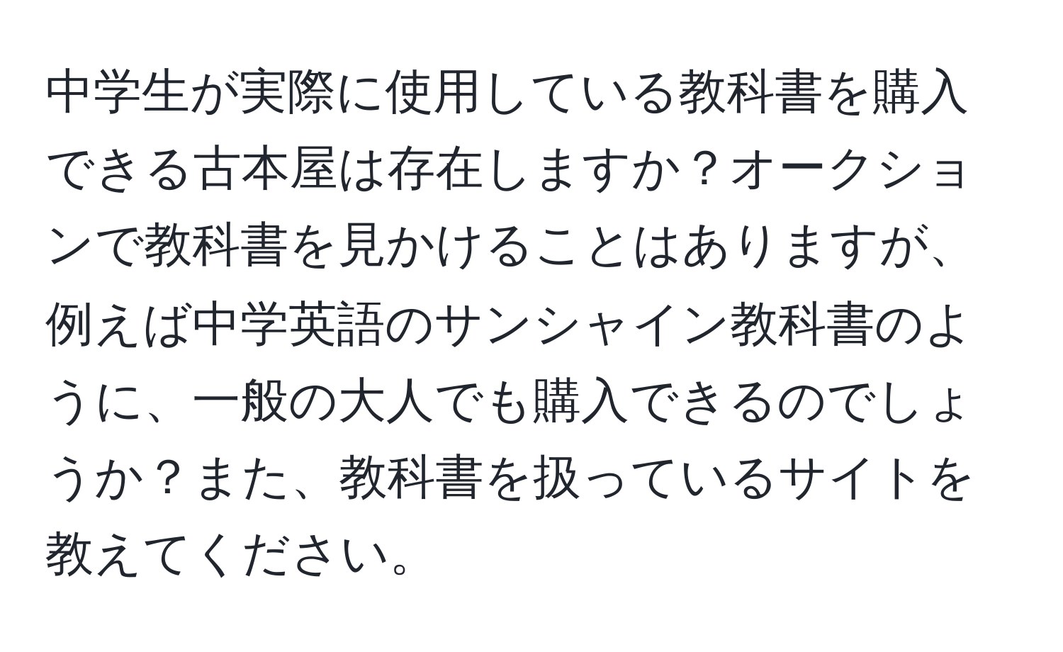 中学生が実際に使用している教科書を購入できる古本屋は存在しますか？オークションで教科書を見かけることはありますが、例えば中学英語のサンシャイン教科書のように、一般の大人でも購入できるのでしょうか？また、教科書を扱っているサイトを教えてください。