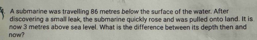 A submarine was travelling 86 metres below the surface of the water. After 
discovering a small leak, the submarine quickly rose and was pulled onto land. It is 
now 3 metres above sea level. What is the difference between its depth then and 
now?