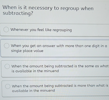 When is it necessary to regroup when
subtracting?
Whenever you feel like regrouping
When you get an answer with more than one digit in a
single place value
When the amount being subtracted is the same as what
is available in the minuend
When the amount being subtracted is more than what is
available in the minuend