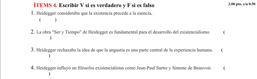 ÍTEMS 4. Escribir V si es verdadero y F si es falso 2.00 pto. c/u 0.50
1. Heidegger consideraba que la existencia precede a la esencia. 
( ) 
2. La obra "Ser y Tiempo" de Heidegger es fundamental para el desarrollo del existencialismo. ( 
) 
3. Heidegger rechazaba la idea de que la angustia es una parte central de la experiencia humana. . ( 
) 
4. Heidegger influyó en filósofos existencialistas como Jean-Paul Sartre y Simone de Beauvoir. ( 
)