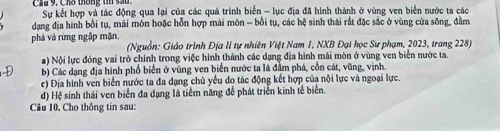 Cầu 9. Cho thống ti sau.
Sự kết hợp và tác động qua lại của các quá trình biển - lục địa đã hình thành ở vùng ven biển nước ta các
dang địa hình bồi tụ, mài môn hoặc hỗn hợp mài mòn - bồi tụ, các hệ sinh thái rất đặc sắc ở vùng cửa sông, đầm
phá và rừng ngập mặn.
(Nguồn: Giáo trình Địa li tự nhiên Việt Nam 1, NXB Đại học Sư phạm, 2023, trang 228)
a) Nội lực đóng vai trò chính trong việc hình thành các dạng địa hình mải mòn ở vùng ven biển nước ta.
b) Các dạng địa hình phổ biển ở vùng ven biển nước ta là đầm phá, cồn cát, vũng, vịnh.
c) Địa hình ven biển nước ta đa dạng chủ yếu do tác động kết hợp của nội lực và ngoại lực.
d) Hệ sinh thái ven biển đa dạng là tiểm năng để phát triển kinh tế biển.
Câu 10. Cho thông tin sau: