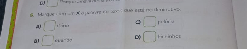 D) □ Porque amava demais
5. Marque com um X a palavra do texto que está no diminutivo.
C) □
A) □ diário pelúcia
D) □
B) □ querido bichinhos