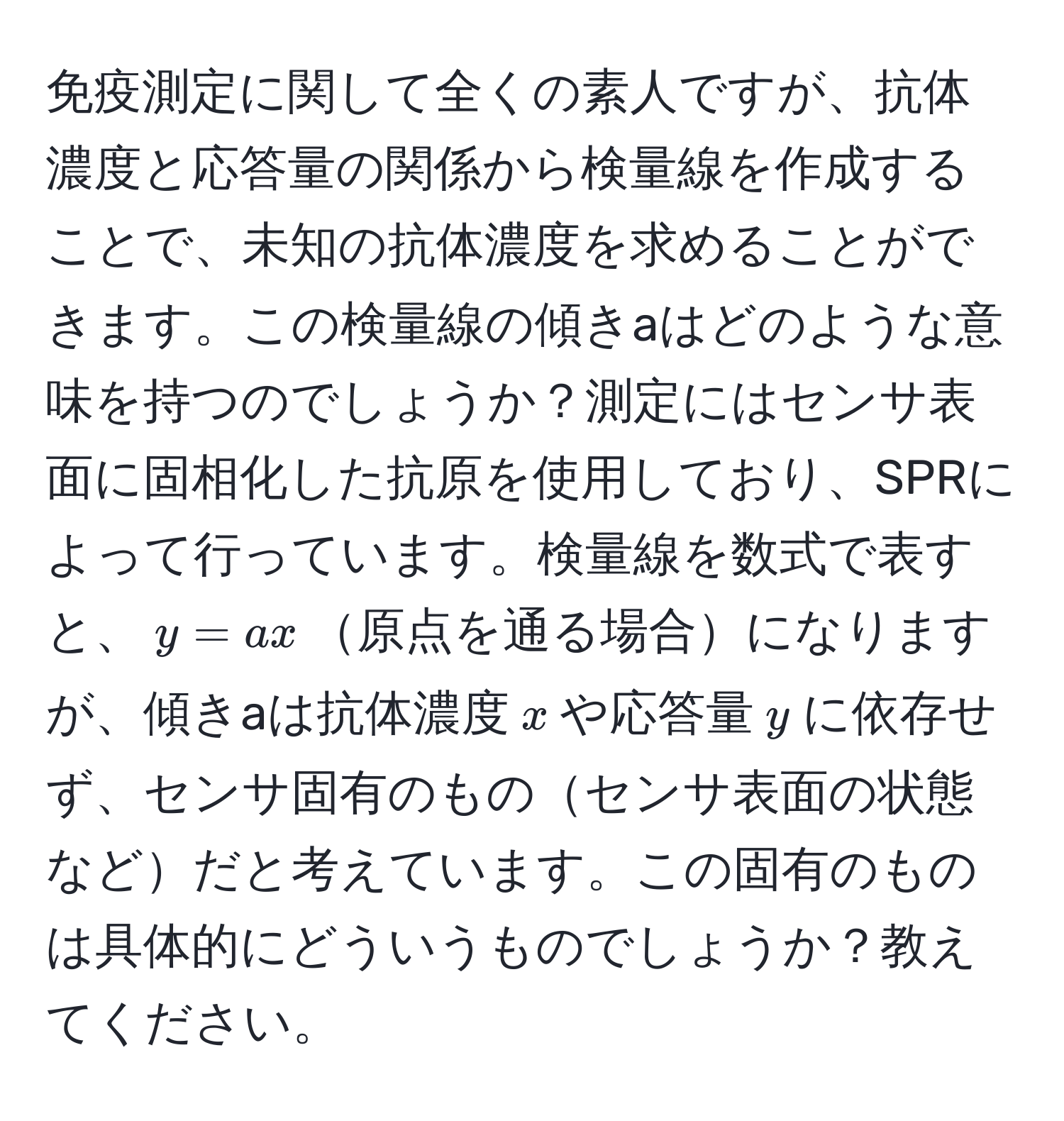 免疫測定に関して全くの素人ですが、抗体濃度と応答量の関係から検量線を作成することで、未知の抗体濃度を求めることができます。この検量線の傾きaはどのような意味を持つのでしょうか？測定にはセンサ表面に固相化した抗原を使用しており、SPRによって行っています。検量線を数式で表すと、$y=ax$原点を通る場合になりますが、傾きaは抗体濃度$x$や応答量$y$に依存せず、センサ固有のものセンサ表面の状態などだと考えています。この固有のものは具体的にどういうものでしょうか？教えてください。