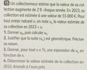 Un collectionneur estime que la valeur de sa col- 
lection augmente de 2 % chaque année. En 2023, sa 
collection est estimée à une valeur de 55 000 C. Pour 
tout entier naturel , on note u_n la valeur estimée de 
sa collection en 2023+n. 
1. Donner u_0 , puis calculer u_1. 
2. Justifier que la suite (u_n) est géométrique. Préciser 
sa raison. 
3. Donner, pour tout n∈ N , une expression de u_n en 
fonction de n. 
4. Déterminer la valeur estimée de la collection en
2032. Arrondir à l'euro près.