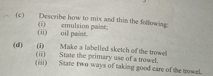 Describe how to mix and thin the following: 
(i) emulsion paint; 
(ii) oil paint. 
(d) (i) Make a labelled sketch of the trowel 
(ii) State the primary use of a trowel. 
(iii) State two ways of taking good care of the trowel.