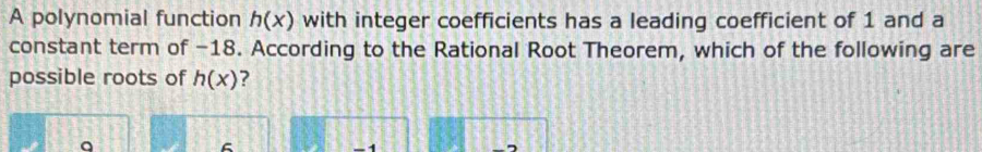 A polynomial function h(x) with integer coefficients has a leading coefficient of 1 and a
constant term of -18. According to the Rational Root Theorem, which of the following are
possible roots of h(x) ?
a
6
-1