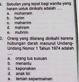 Sebuťan yang tepat bagi wanita yang
haram untuk dinikahi adalah ....
a. muharram
b. harim
c. maharrim
d. mahram
e. muhrim
0. Orang yang dilarang dinikahi karena
hubungan darah menurut Undang-
Undang Nomor 1 Tahun 1974 adalah
….
a. orang tua susuan
b. menantu
c. keponakan
d. anak tiri
e. teman sepermainan