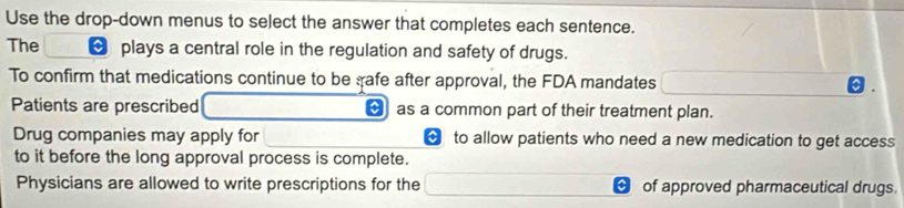 Use the drop-down menus to select the answer that completes each sentence. 
The [ plays a central role in the regulation and safety of drugs. 
To confirm that medications continue to be gafe after approval, the FDA mandates 

Patients are prescribed [ as a common part of their treatment plan. 
Drug companies may apply for to allow patients who need a new medication to get access 
to it before the long approval process is complete. 
Physicians are allowed to write prescriptions for the of approved pharmaceutical drugs.