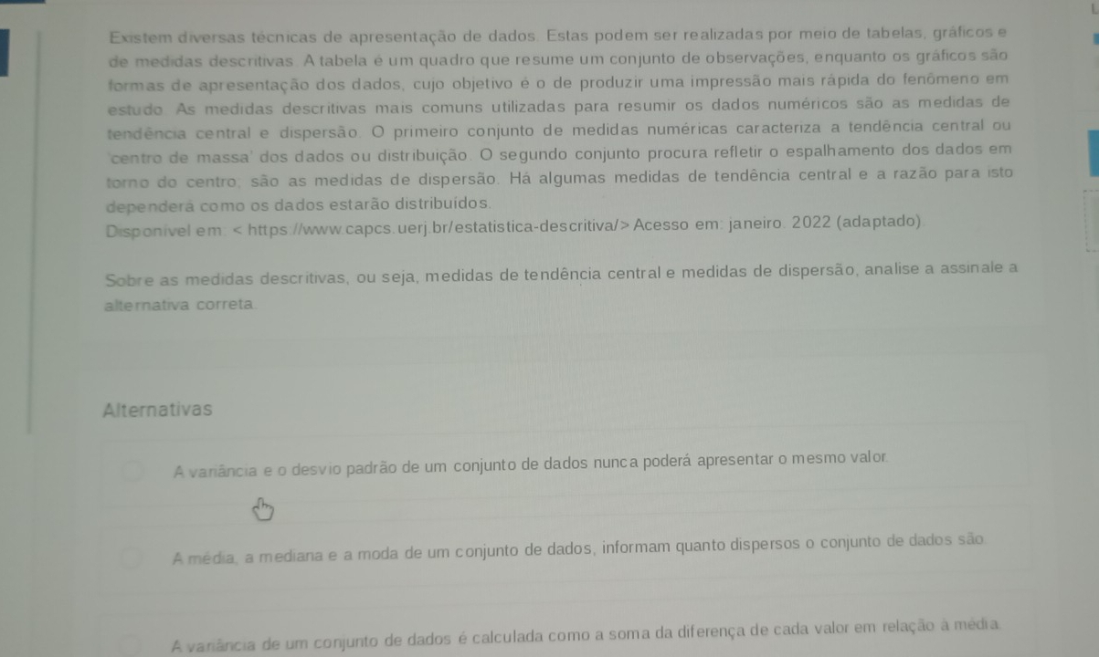 Existem diversas técnicas de apresentação de dados. Estas podem ser realizadas por meio de tabelas, gráficos e
de medidas descritivas. A tabela é um quadro que resume um conjunto de observações, enquanto os gráficos são
formas de apresentação dos dados, cujo objetivo é o de produzir uma impressão mais rápida do fenômeno em
estudo. As medidas descritivas mais comuns utilizadas para resumir os dados numéricos são as medidas de
tendência central e dispersão. O primeiro conjunto de medidas numéricas caracteriza a tendência central ou
'centro de massa' dos dados ou distribuição. O segundo conjunto procura refletir o espalhamento dos dados em
torno do centro, são as medidas de dispersão. Há algumas medidas de tendência central e a razão para isto
dependera como os dados estarão distribuídos.
Disponivel em: Acesso em: janeiro. 2022 (adaptado)
Sobre as medidas descritivas, ou seja, medidas de tendência central e medidas de dispersão, analise a assinale a
alternativa correta.
Alternativas
A variância e o desvio padrão de um conjunto de dados nunca poderá apresentar o mesmo valor.
A média, a mediana e a moda de um conjunto de dados, informam quanto dispersos o conjunto de dados são.
A variância de um conjunto de dados é calculada como a soma da diferença de cada valor em relação a média