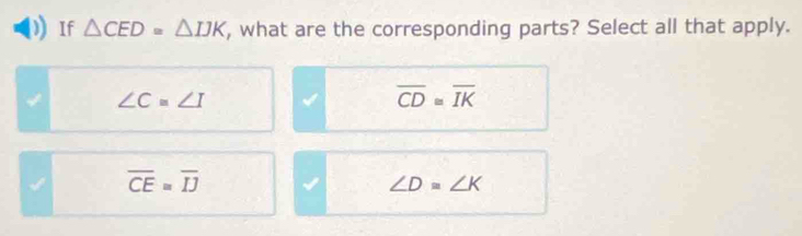 If △ CED≌ △ IJK , what are the corresponding parts? Select all that apply.
∠ C=∠ I
overline CD≌ overline IK
√ overline CE=overline IJ
∠ D=∠ K