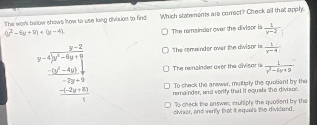 The work below shows how to use long division to find Which statements are correct? Check all that apply.
(y^2-6y+9)/ (y-4).
The remainder over the divisor is  1/y-2 ·
The remainder over the divisor is  1/y-4 
beginarrayr y-4encloselongdiv y-2-5y-2 -frac - (y^2-4)-2y+9 frac -2y+9 hline 1 The remainder over the divisor is  1/y^2-6y+9 
To check the answer, multiply the quotient by the
remainder, and verify that it equals the divisor.
To check the answer, multiply the quotient by the
divisor, and verify that it equals the dividend.