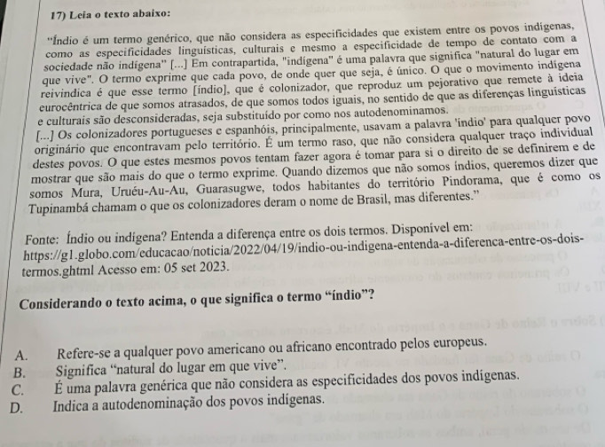 Leia o texto abaixo:
''Índio é um termo genérico, que não considera as especificidades que existem entre os povos indígenas,
como as especificidades linguísticas, culturais e mesmo a especificidade de tempo de contato com a
sociedade não indígena'' (...] Em contrapartida, "indígena" é uma palavra que significa "natural do lugar em
que vive". O termo exprime que cada povo, de onde quer que seja, é único. O que o movimento indígena
reivindica é que esse termo [índio], que é colonizador, que reproduz um pejorativo que remete à ideia
eurocêntrica de que somos atrasados, de que somos todos iguais, no sentido de que as diferenças linguísticas
e culturais são desconsideradas, seja substituído por como nos autodenominamos.
[...] Os colonizadores portugueses e espanhóis, principalmente, usavam a palavra 'índio' para qualquer povo
originário que encontravam pelo território. É um termo raso, que não considera qualquer traço individual
destes povos. O que estes mesmos povos tentam fazer agora é tomar para si o direito de se definirem e de
mostrar que são mais do que o termo exprime. Quando dizemos que não somos índios, queremos dizer que
somos Mura, Uruéu-Au-Au, Guarasugwe, todos habitantes do território Pindorama, que é como os
Tupinambá chamam o que os colonizadores deram o nome de Brasil, mas diferentes.”
Fonte: Índio ou indígena? Entenda a diferença entre os dois termos. Disponível em:
https://g1.globo.com/educacao/noticia/2022/04/19/indio-ou-indigena-entenda-a-diferenca-entre-os-dois-
termos.ghtml Acesso em: 05 set 2023.
Considerando o texto acima, o que significa o termo “índio”?
A. Refere-se a qualquer povo americano ou africano encontrado pelos europeus.
B. Significa “natural do lugar em que vive”.
C. É uma palavra genérica que não considera as especificidades dos povos indígenas.
D. Indica a autodenominação dos povos indígenas.