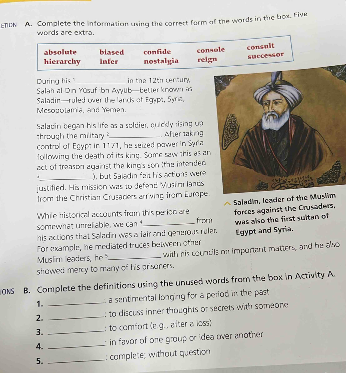 ETION A. Complete the information using the correct form of the words in the box. Five
words are extra.
absolute biased confide console consult
hierarchy infer nostalgia reign successor
During his¹_ in the 12th century,
Salah al-Din Yüsuf ibn Ayyüb—better known as
Saladin—ruled over the lands of Egypt, Syria,
Mesopotamia, and Yemen.
Saladin began his life as a soldier, quickly rising up
through the military ?_ . After taking
control of Egypt in 1171, he seized power in Syria
following the death of its king. Some saw this as an
act of treason against the king’s son (the intended
_3
), but Saladin felt his actions were
justified. His mission was to defend Muslim lands
from the Christian Crusaders arriving from Europe.
Saladin, leader of the Musl
While historical accounts from this period are
forces against the Crusaders,
somewhat unreliable, we can ⁴_
from was also the first sultan of
his actions that Saladin was a fair and generous ruler. Egypt and Syria.
For example, he mediated truces between other
Muslim leaders, he _with his councils on important matters, and he also
showed mercy to many of his prisoners.
IONS B. Complete the definitions using the unused words from the box in Activity A.
1. _: a sentimental longing for a period in the past
2. _: to discuss inner thoughts or secrets with someone
3. _: to comfort (e.g., after a loss)
4. _: in favor of one group or idea over another
5. _: complete; without question