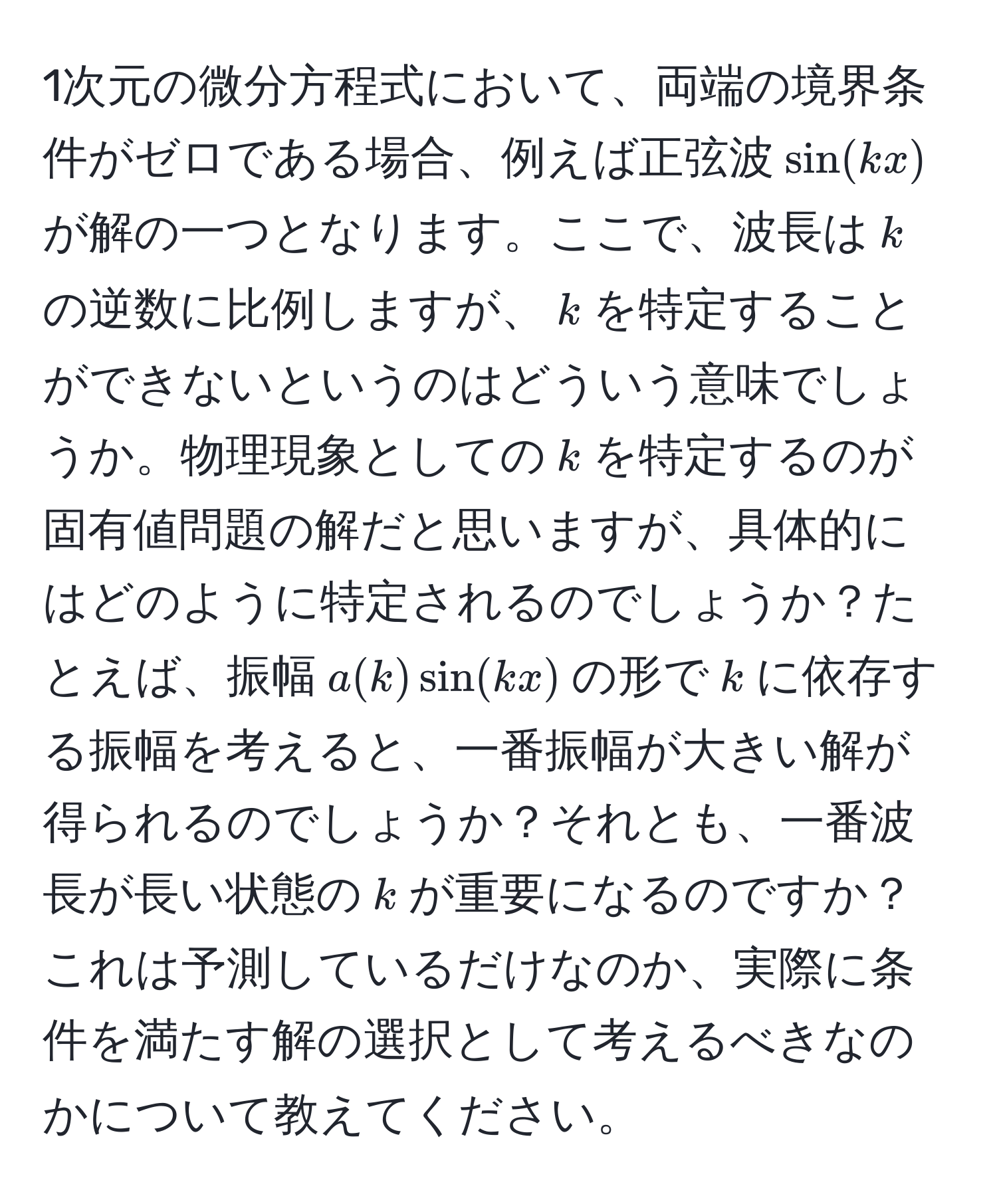 1次元の微分方程式において、両端の境界条件がゼロである場合、例えば正弦波$sin(kx)$が解の一つとなります。ここで、波長は$k$の逆数に比例しますが、$k$を特定することができないというのはどういう意味でしょうか。物理現象としての$k$を特定するのが固有値問題の解だと思いますが、具体的にはどのように特定されるのでしょうか？たとえば、振幅$a(k)sin(kx)$の形で$k$に依存する振幅を考えると、一番振幅が大きい解が得られるのでしょうか？それとも、一番波長が長い状態の$k$が重要になるのですか？これは予測しているだけなのか、実際に条件を満たす解の選択として考えるべきなのかについて教えてください。