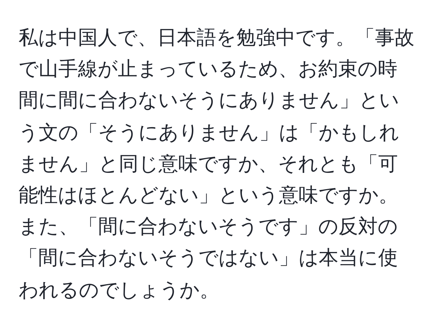 私は中国人で、日本語を勉強中です。「事故で山手線が止まっているため、お約束の時間に間に合わないそうにありません」という文の「そうにありません」は「かもしれません」と同じ意味ですか、それとも「可能性はほとんどない」という意味ですか。また、「間に合わないそうです」の反対の「間に合わないそうではない」は本当に使われるのでしょうか。