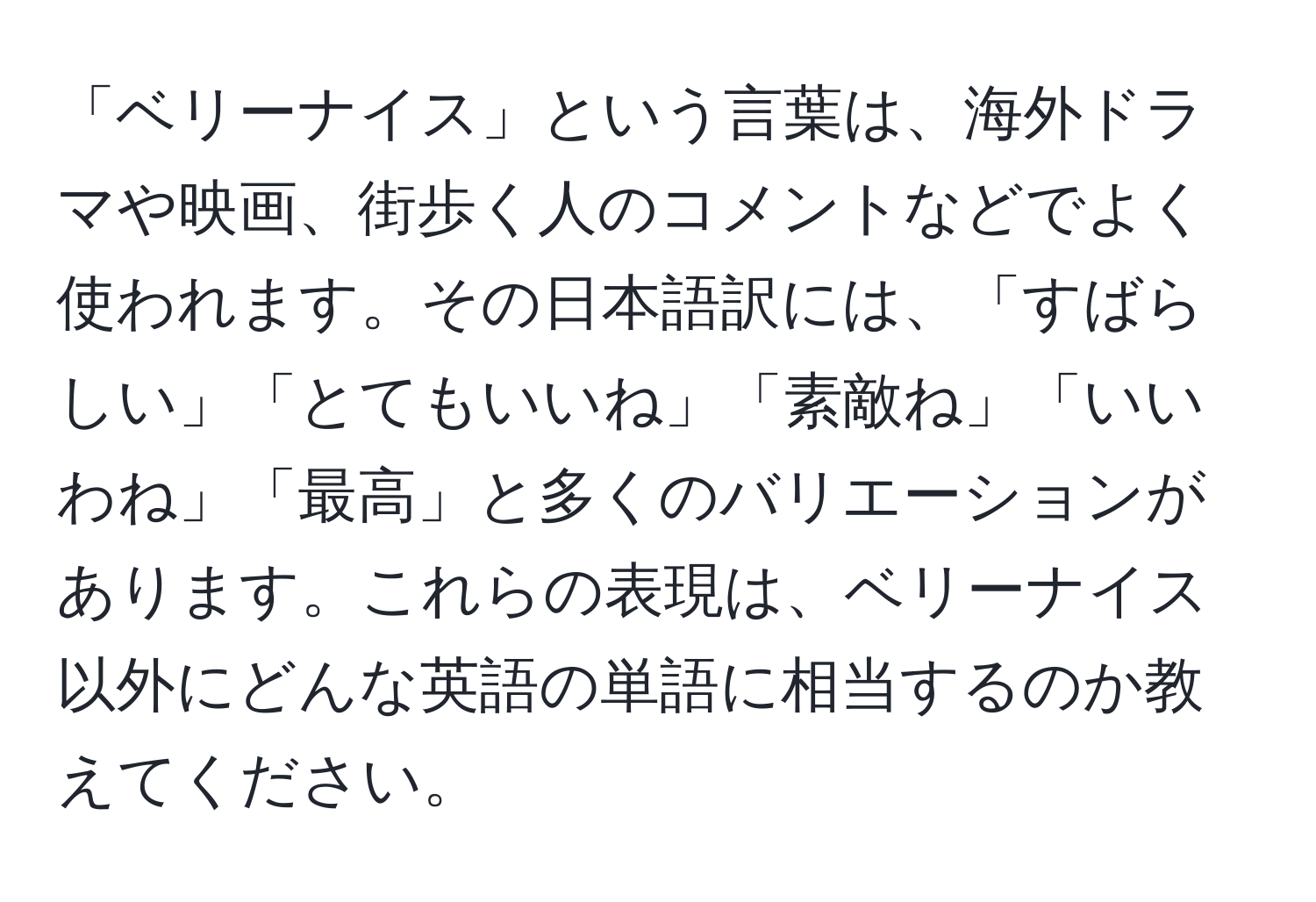 「ベリーナイス」という言葉は、海外ドラマや映画、街歩く人のコメントなどでよく使われます。その日本語訳には、「すばらしい」「とてもいいね」「素敵ね」「いいわね」「最高」と多くのバリエーションがあります。これらの表現は、ベリーナイス以外にどんな英語の単語に相当するのか教えてください。