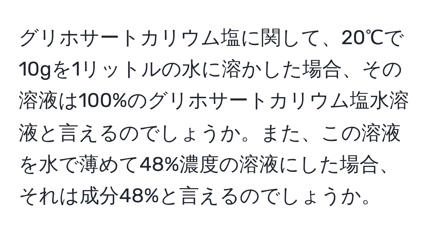 グリホサートカリウム塩に関して、20℃で10gを1リットルの水に溶かした場合、その溶液は100%のグリホサートカリウム塩水溶液と言えるのでしょうか。また、この溶液を水で薄めて48%濃度の溶液にした場合、それは成分48%と言えるのでしょうか。