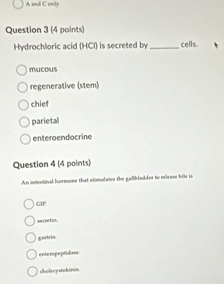 A and C only
Question 3 (4 points)
Hydrochloric acid (HCI) is secreted by _cells.
mucous
regenerative (stem)
chief
parietal
enteroendocrine
Question 4 (4 points)
An intestinal hormone that stimulates the gallbladder to release bile is
GIP
secretin.
gastrin.
enteropeptidase.
cholecystokinin.