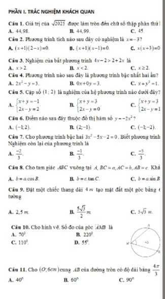 PHầN I. TRÁC NGHIỆM KHÁCH QUAN
Cầu 1. Giá trị của sqrt(2025) được làm tròn đến chữ số thập phân thứi
A. 44, 98. B. 44,99. C. 45.
Câu 2. Phương trình tích nào sau đây có nghiệm là x=-3 ?
A. (x+1)(2-x)=0. B. (x+1)(x-1)=0 C. x(x+3)=0
Câu 3. Nghiệm của bất phương trình 4x-2>2+2x là
A. x>2. B. x<2. C. x≥ 2.
Câu 4. Phương trình nào sau đây là phương trình bậc nhất hai ẩn?
A. 2x^2-y=3. B. 0x+0y=3. C. x+y^2=1.
Câu 5. Cập số (1,2) là nghiệm của hệ phương trình nào dưới đây?
A. beginarrayl x+y=-1 2x-y=2endarray. B. beginarrayl x+y=3 2x-y=0endarray. C. beginarrayl x+y=3 2x-y=1endarray.
Câu 6. Điểm nào sau đây thuộc đồ thị hàm số y=-2x^2 7
A. (-1,2). B. (2;-1). C. (-1;-2).
Câu 7. Cho phương trình bậc hai 3x^2-5x-2=0. Biết phương trinh
Nghiệm còn lại của phương trình là
A.  (-2)/3 . B.  (-1)/3 . C.  (-5)/3 .
Câu 8. Cho tam giác ABC vuông tại A, BC=a,AC=b,AB=c Khả
A. b=acos B. B. hat b=c.tan C. C. b=asin B
Câu 9. Đặt một chiếc thang dài 4 w tạo mặt đất một góc bảng 6
tường
A. 2,5 m. B.  5sqrt(3)/2 m C. 5sqrt(3)m.
Câu 10. Cho hình vẽ. Số đo của góc AMB là
A. 70° B. 220°
C. 110°. D. 55°.
Câu 11. Cho (0,6cm) cung 4B của đường tròn có độ đài băng  4π /3 
A. 40° B. 60° C. 90°