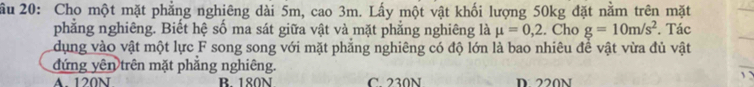 ầu 20: Cho một mặt phẳng nghiêng dài 5m, cao 3m. Lấy một vật khối lượng 50kg đặt nằm trên mặt
phẳng nghiêng. Biết hệ số ma sát giữa vật và mặt phẳng nghiêng là mu =0,2. Cho g=10m/s^2. Tác
dụng vào vật một lực F song song với mặt phẳng nghiêng có độ lớn là bao nhiêu đề vật vừa đủ vật
đứng yên trên mặt phẳng nghiêng.
A. 120N B. 180N C 230N