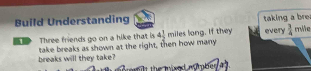 Build Understanding 
taking a bre 
Three friends go on a hike that is 4 1/2 miles long. If they every  3/4 mile
take breaks as shown at the right, then how many 
breaks will they take? 
tem it the mixod number