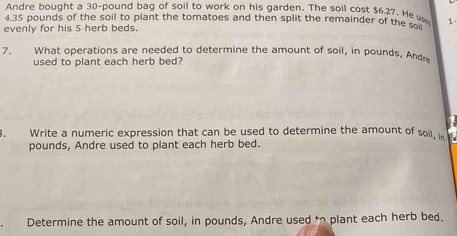 Andre bought a 30-pound bag of soil to work on his garden. The soil cost $6.27. He use 1.
4.35 pounds of the soil to plant the tomatoes and then split the remainder of the soil 
evenly for his 5 herb beds. 
7. What operations are needed to determine the amount of soil, in pounds, Andre 
used to plant each herb bed? 
3. Write a numeric expression that can be used to determine the amount of soil, in
pounds, Andre used to plant each herb bed. 
Determine the amount of soil, in pounds, Andre used to plant each herb bed.