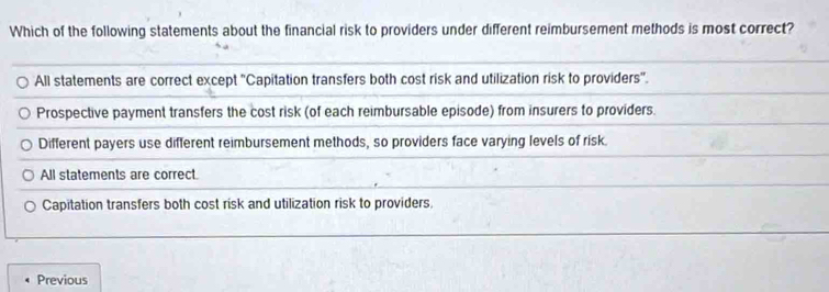 Which of the following statements about the financial risk to providers under different reimbursement methods is most correct?
All statements are correct except ''Capitation transfers both cost risk and utilization risk to providers''.
Prospective payment transfers the cost risk (of each reimbursable episode) from insurers to providers.
Different payers use different reimbursement methods, so providers face varying levels of risk.
All statements are correct.
Capitation transfers both cost risk and utilization risk to providers,
Previous