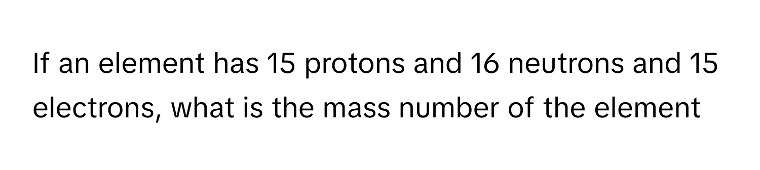 If an element has 15 protons and 16 neutrons and 15 electrons, what is the mass number of the element