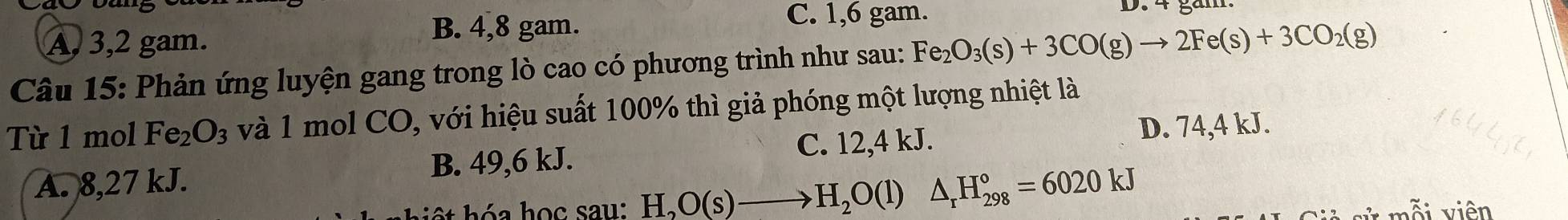 A, 3, 2 gam.
B. 4, 8 gam.
C. 1, 6 gam. D. 4 găm.
Câu 15: Phản ứng luyện gang trong lò cao có phương trình như sau: Fe_2O_3(s)+3CO(g)to 2Fe(s)+3CO_2(g)
Từ 1 mol Fe_2O_3 và 1 mol CO, với hiệu suất 100% thì giả phóng một lượng nhiệt là
C. 12,4 kJ. D. 74,4 kJ.
A. 8,27 kJ. B. 49, 6 kJ.
t hóa học sau: H_2O(s)to H_2O(l) △ _rH_(298)°=6020kJ i viên