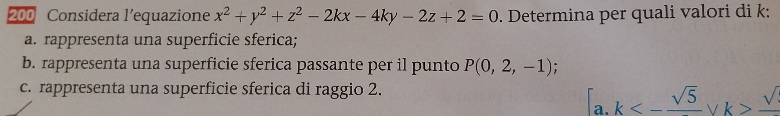 200 Considera l’equazione x^2+y^2+z^2-2kx-4ky-2z+2=0. Determina per quali valori di k :
a. rappresenta una superficie sferica;
b. rappresenta una superficie sferica passante per il punto P(0,2,-1)
c. rappresenta una superficie sferica di raggio 2.
[a.k<-frac sqrt(5)forall k>frac sqrt()