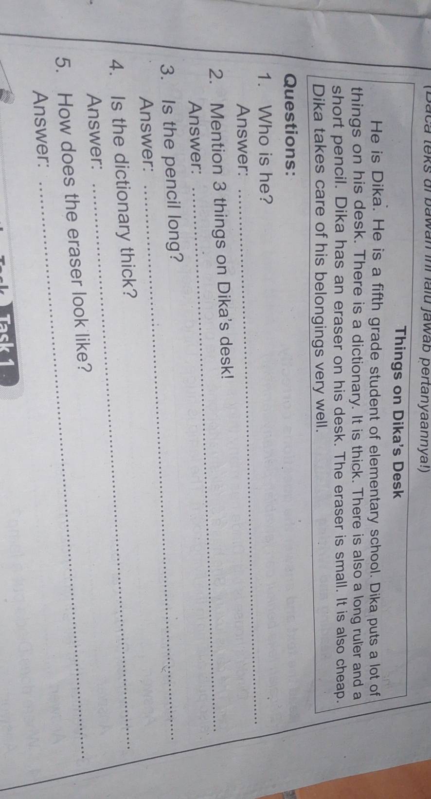 (Baca teks ai bawan inr falu jawab pertanyaannya!) 
Things on Dika's Desk 
He is Dika. He is a fifth grade student of elementary school. Dika puts a lot of 
things on his desk. There is a dictionary. It is thick. There is also a long ruler and a 
short pencil. Dika has an eraser on his desk. The eraser is small. It is also cheap. 
Dika takes care of his belongings very well. 
Questions: 
_ 
1. Who is he? 
Answer: 
2. Mention 3 things on Dika's desk! 
Answer: 
3. Is the pencil long? 
Answer: 
4. Is the dictionary thick? 
Answer: 
5. How does the eraser look like? 
Answer: 
Task 1