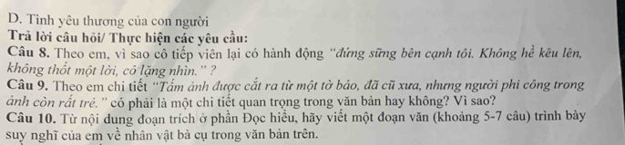 Tình yêu thương của con người 
Trả lời câu hỏi/ Thực hiện các yêu cầu: 
Câu 8. Theo em, vì sao cô tiếp viên lại có hành động “đứng sững bên cạnh tôi. Không hề kêu lên, 
không thốt một lời, cô lặng nhìn.'' ? 
Câu 9. Theo em chi tiết “Tấm ảnh được cắt ra từ một tờ báo, đã cũ xưa, nhưng người phi công trong 
ảnh còn rất trẻ. '' có phải là một chi tiết quan trọng trong văn bản hay không? Vì sao? 
Câu 10. Từ nội dung đoạn trích ở phần Đọc hiểu, hãy viết một đoạn văn (khoảng 5-7 câu) trình bày 
suy nghĩ của em về nhân vật bà cụ trong văn bản trên.