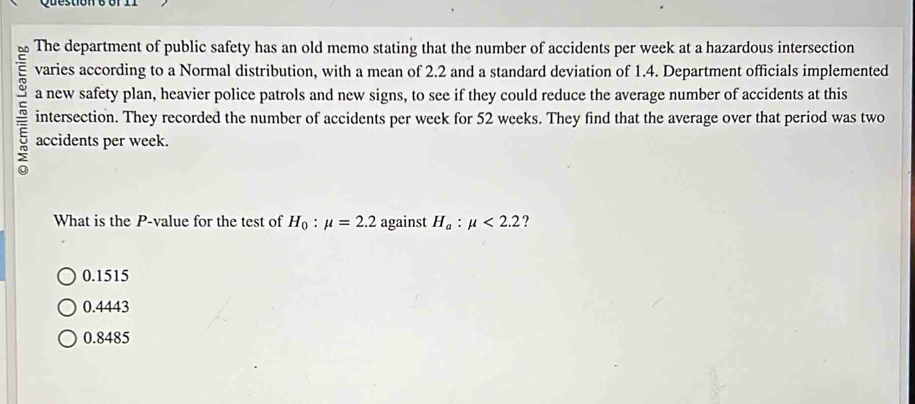 The department of public safety has an old memo stating that the number of accidents per week at a hazardous intersection
varies according to a Normal distribution, with a mean of 2.2 and a standard deviation of 1.4. Department officials implemented
a new safety plan, heavier police patrols and new signs, to see if they could reduce the average number of accidents at this
~ accidents per week.
intersection. They recorded the number of accidents per week for 52 weeks. They find that the average over that period was two
What is the P -value for the test of H_0:mu =2.2 against H_a:mu <2.2 ?
0.1515
0.4443
0.8485